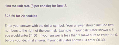 Find the unit rate ($ per cookie) for Deal 2.
$25.60 for 20 cookies 
Enter your answer with the dollar symbol. Your answer should include two 
numbers to the right of the decimal. Example if your calculator shows 4.5
you would enter $4.50 If your answer is less than 1 make sure to enter the 0
before your decimal answer. If your calculator shows 0.3 enter $0.30.