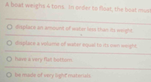 A boat weighs 4 tons. In order to float, the boat must 
_ 
_ 
displace an amount of water less than its weight. 
_ 
displace a volume of water equal to its own weight 
have a very flat bottor. 
_ 
be made of very light materials