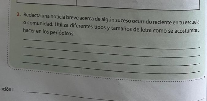 Redacta una noticia breve acerca de algún suceso ocurrido reciente en tu escuela 
o comunidad. Utiliza diferentes tipos y tamaños de letra como se acostumbra 
_ 
hacer en los periódicos. 
_ 
_ 
_ 
cación I 
_