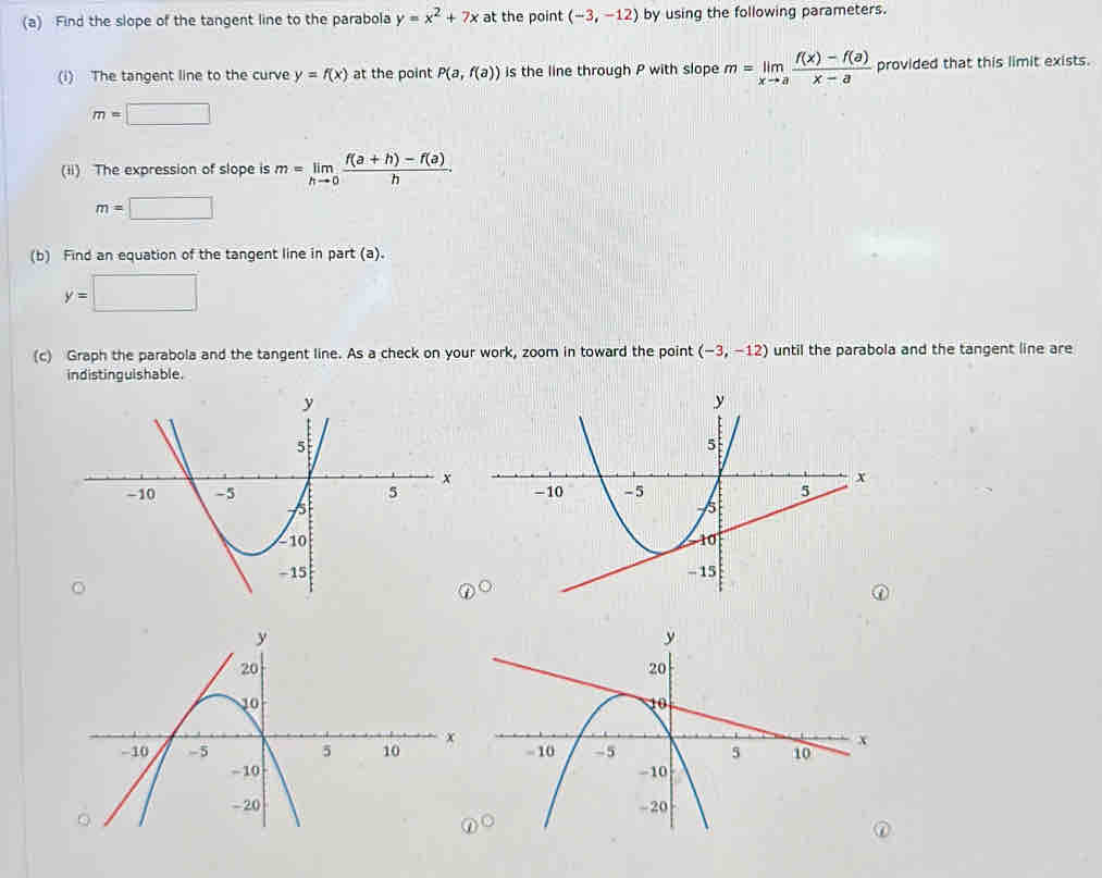 Find the slope of the tangent line to the parabola y=x^2+7x at the point (-3,-12) by using the following parameters. 
(i) The tangent line to the curve y=f(x) at the point P(a,f(a)) is the line through P with slope m=limlimits _xto a (f(x)-f(a))/x-a  provided that this limit exists.
m=□
(ii) The expression of slope is m=limlimits _hto 0 (f(a+h)-f(a))/h .
m=□
(b) Find an equation of the tangent line in part (a).
y=□
(c) Graph the parabola and the tangent line. As a check on your work, zoom in toward the point (-3,-12) until the parabola and the tangent line are 
indistinguishable.