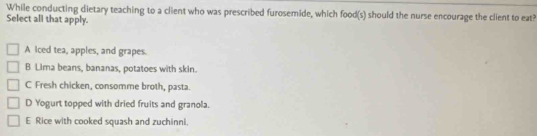 While conducting dietary teaching to a client who was prescribed furosemide, which food(s) should the nurse encourage the client to eat?
Select all that apply.
A Iced tea, apples, and grapes.
B Lima beans, bananas, potatoes with skin.
C Fresh chicken, consomme broth, pasta.
D Yogurt topped with dried fruits and granola.
E Rice with cooked squash and zuchinni.