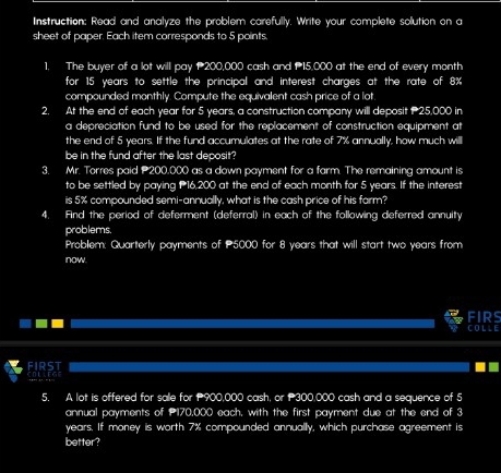 Instruction: Read and analyze the problem carefully. Write your complete solution on a 
sheet of paper. Each item corresponds to 5 points 
1. The buyer a a lot will pay P 200,000 cash and 15,000 at the end of every month
for 15 years to settle the principal and interest charges at the rate of 8%
compounded monthly. Compute the equivalent cash price of a lot 
2. At the end =1 each year for 5 years, a construction company will deposit P 25,000 in 
a depreciation fund to be used for the replacement of construction equipment at 
the end of 5 years. If the fund accumulates at the rate of 7% annually, how much will 
be in the fund after the last deposit? 
3. Mr. Torres paid 200,000 as a down payment for a farm. The remaining amount is 
to be settled by paying 16,200 at the end of each month for 5 years. If the interest 
is 5% compounded semi-annually, what is the cash price of his farm? 
4. Find the period of deferment (deferral) in each of the following deferred annuity 
problems. 
Problem: Quarterly payments of P5000 for 8 years that will start two years from 
now 
FIRS 
C O L L 
FIRS 
5. A lot is offered for sale for 900,000 cash, or 300,000 cash and a sequence of 5
annual payments of 170,000 each, with the first payment due at the end of 3
years. If money is worth 7% compounded annually, which purchase agreement is 
better?