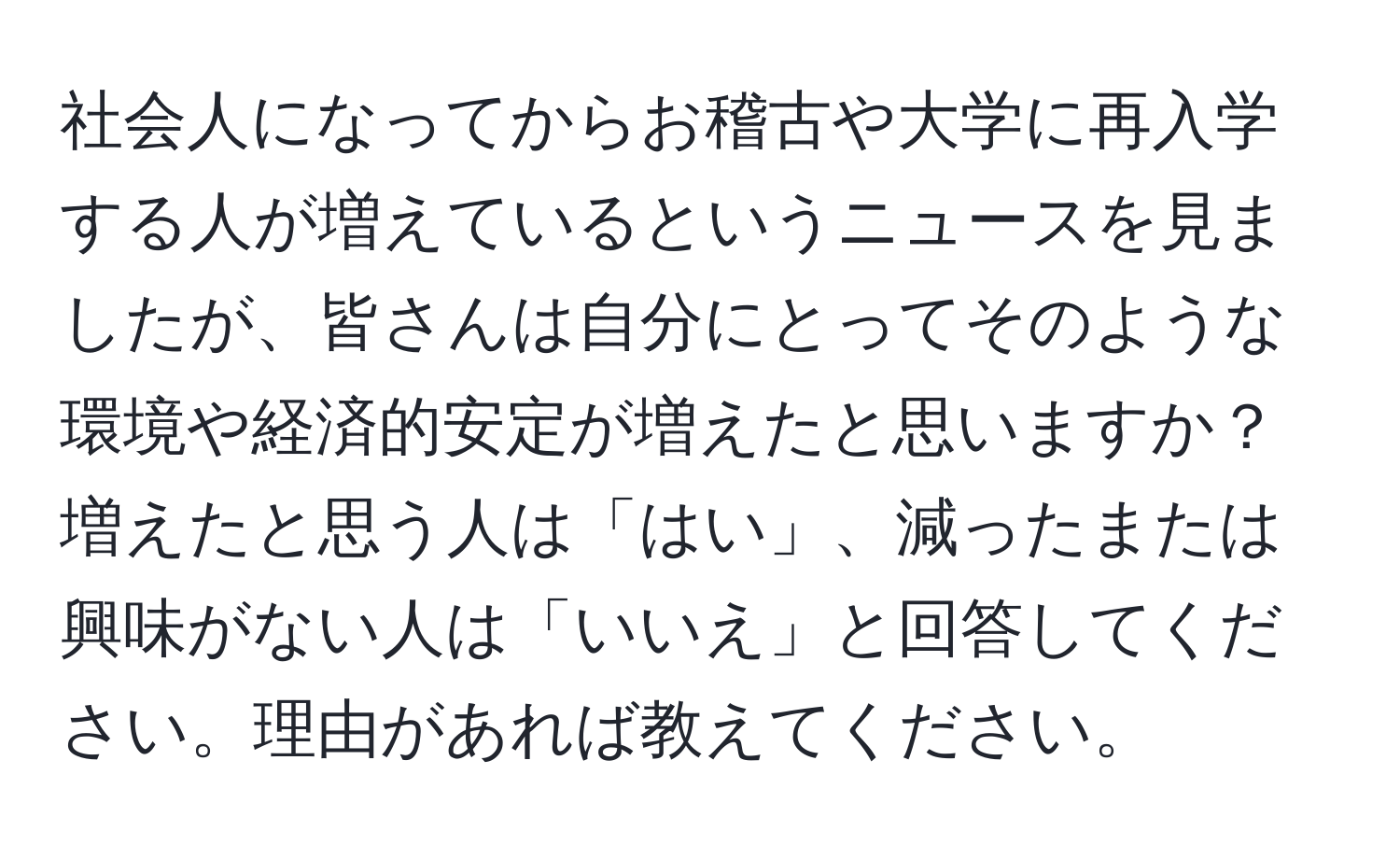 社会人になってからお稽古や大学に再入学する人が増えているというニュースを見ましたが、皆さんは自分にとってそのような環境や経済的安定が増えたと思いますか？増えたと思う人は「はい」、減ったまたは興味がない人は「いいえ」と回答してください。理由があれば教えてください。