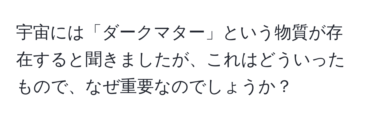 宇宙には「ダークマター」という物質が存在すると聞きましたが、これはどういったもので、なぜ重要なのでしょうか？