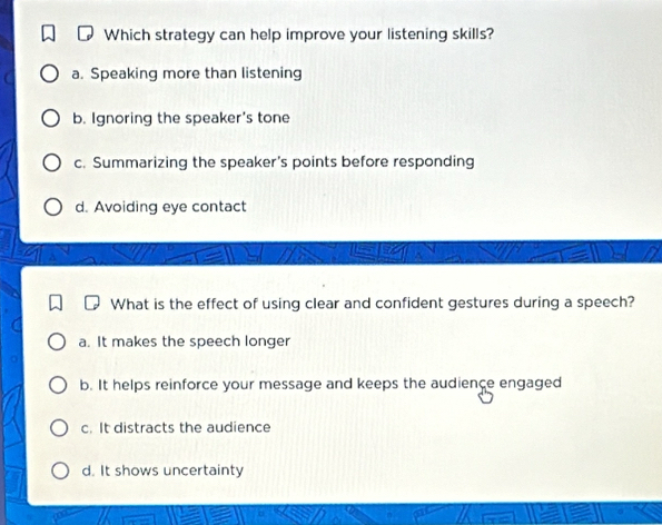 Which strategy can help improve your listening skills?
a. Speaking more than listening
b. Ignoring the speaker's tone
c. Summarizing the speaker’s points before responding
d. Avoiding eye contact
What is the effect of using clear and confident gestures during a speech?
a. It makes the speech longer
b. It helps reinforce your message and keeps the audience engaged
c. It distracts the audience
d. It shows uncertainty