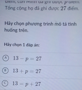 điểm, con Mnh đà ghi được p điểm.
Tổng cộng họ đã ghi được 27 điểm.
Hy chọn phương trình mô tả tình
huống trên.
Hãy chọn 1 đáp án:
A 13-p=27
B 13+p=27
C 13=p+27