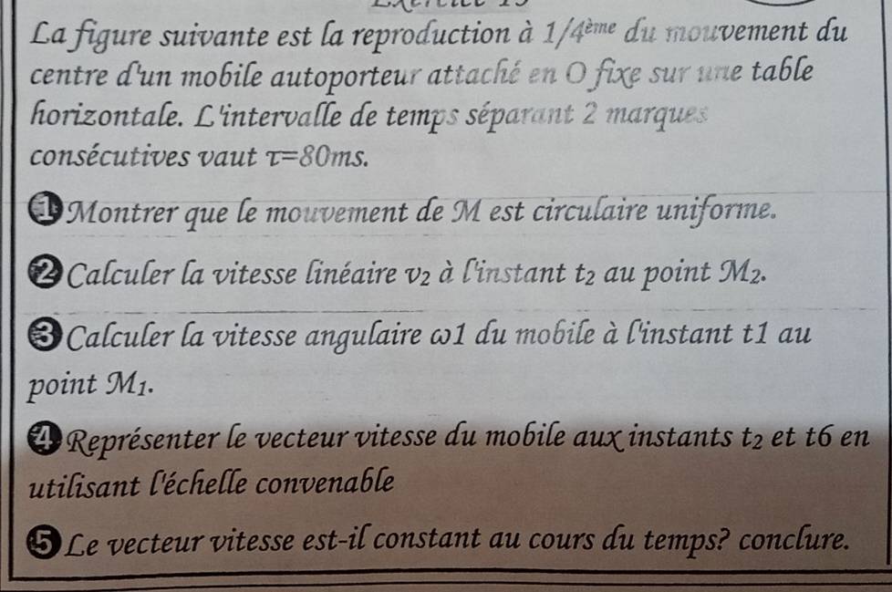 La figure suivante est la reproduction à 1 1/4^(eme) du mouvement du 
centre d'un mobile autoporteur attaché en O fixe sur une table 
horizontale. L'intervalle de temps séparant 2 marques 
consécutives vaut tau =80ms. 
OMontrer que le mouvement de M est circulaire uniforme. 
2Calculer la vitesse linéaire v_2 à l'instant t_2 au point JM_2. 
❸Calculer la vitesse angulaire ω1 du mobile à l'instant t1 au 
point M1. 
L Représenter le vecteur vitesse du mobile aux instants t_2 et t6 en 
utilisant l'échelle convenable 
❺Le vecteur vitesse est-il constant au cours du temps? conclure.