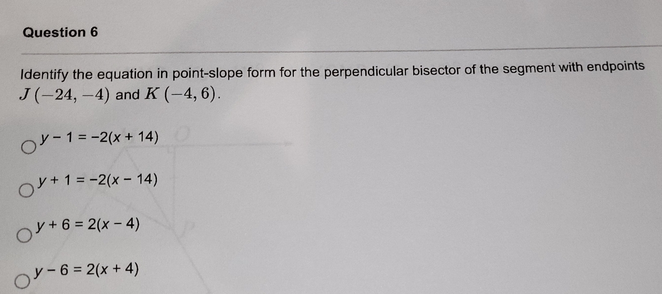 Identify the equation in point-slope form for the perpendicular bisector of the segment with endpoints
J(-24,-4) and K(-4,6).
y-1=-2(x+14)
y+1=-2(x-14)
y+6=2(x-4)
y-6=2(x+4)