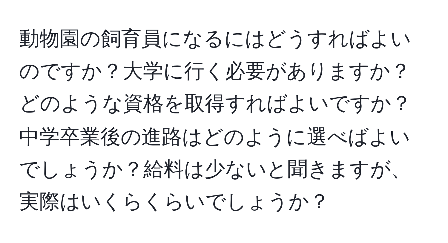 動物園の飼育員になるにはどうすればよいのですか？大学に行く必要がありますか？どのような資格を取得すればよいですか？中学卒業後の進路はどのように選べばよいでしょうか？給料は少ないと聞きますが、実際はいくらくらいでしょうか？