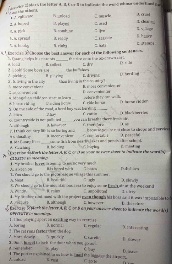 exercise 2) Mark the letter A, B, C or D to indicate the word whose underlined part
ér
Exercise 3: Choose the best answer for each of the follow
1. Quang helps his parents_ the rice onto the ox-drawn cart.
A. load B. collect C. dry D. ride
2. Look! Some boys are _the buffaloes.
A. picking B. playing C. driving D. herding
3. Is living in the city _than living in the country?
A. more convenient B. more convenienter
C. as convenient D. convenienter
4. Mongolian children start to learn _before they can walk.
A. horse riding B.riding horse C. ride horse D. horse ridden
5. On the side of the road, a herd boy was herding_
A. kites B.hay C. cattle D. blackberries
6. Countryside is not polluted _you can breathe there fresh air.
A. although B. however C. therefore D. as
7. I think country life is so boring and_ because you're not close to shops and services
A unhealthy B. inconvenient C. comfortable D. peaceful
8. Mr Buong likes_ some fish from nearby lakes and ponds after school.
A. Catching B. holding C. buying D. meeting
Exercise 4: Mark the letter A, B, C, or D on your answer sheet to indicate the word(s)
CLOSEST in meaning.
1. My brother loves listening to music very much.
A. is keen on B.is bored with C. hates D.dislikes
2. You should go to the picturesque village this summer.
A. Meat B. beautiful C. ugly D. slowly
3. We should go to the mountainous area to enjoy some fresh air at the weekend
A. Windy B. rainy C. unpolluted D. dirty
4. My brother continued with the project even though his boss said it was impossible to 
A. Because B. although C. however D. therefore
Exercise 5: Mark the letter A, B, C, or D on your answer sheet to indicate the word(s)
OPPOSITE in meaning.
1. I find playing sport an exciting way to exercise
A. boring B. normal C. regular D. interesting
2. The cat runs faster than the dog.
A. More slowly B. quickly C. careful D. slower
3. Don't forget to lock the door when you go out.
A. remember B. play C. buy D. leave
4. The porter explained to us how to load the luggage the airport.
A. unload B. visit C. go to