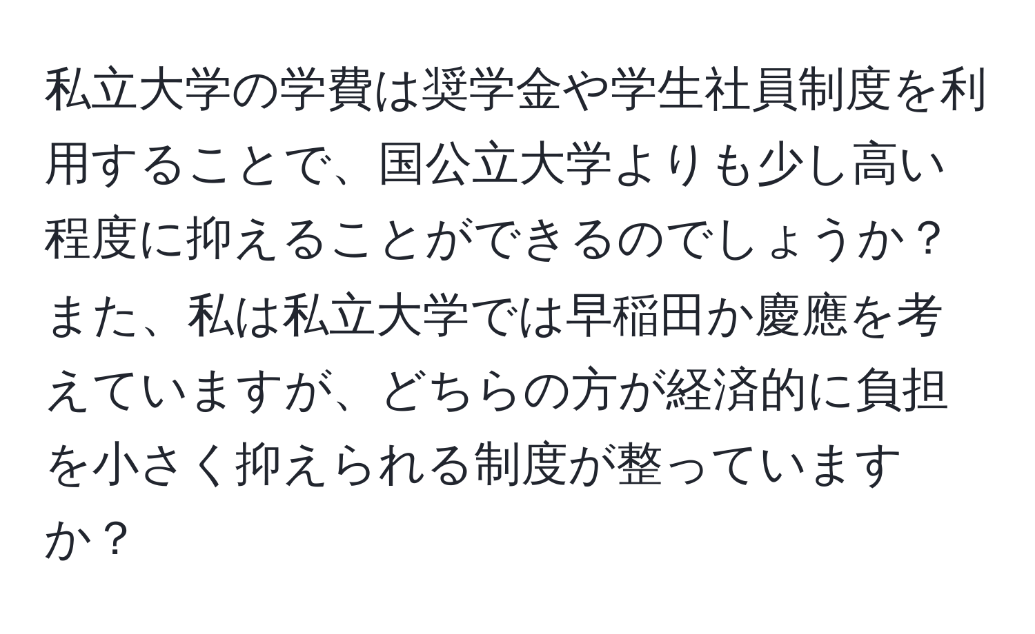 私立大学の学費は奨学金や学生社員制度を利用することで、国公立大学よりも少し高い程度に抑えることができるのでしょうか？また、私は私立大学では早稲田か慶應を考えていますが、どちらの方が経済的に負担を小さく抑えられる制度が整っていますか？