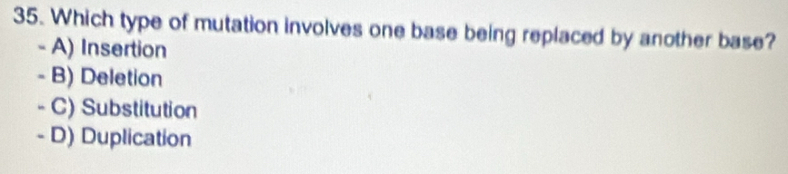 Which type of mutation involves one base being replaced by another base?
- A) Insertion
- B) Deletion
- C) Substitution
- D) Duplication