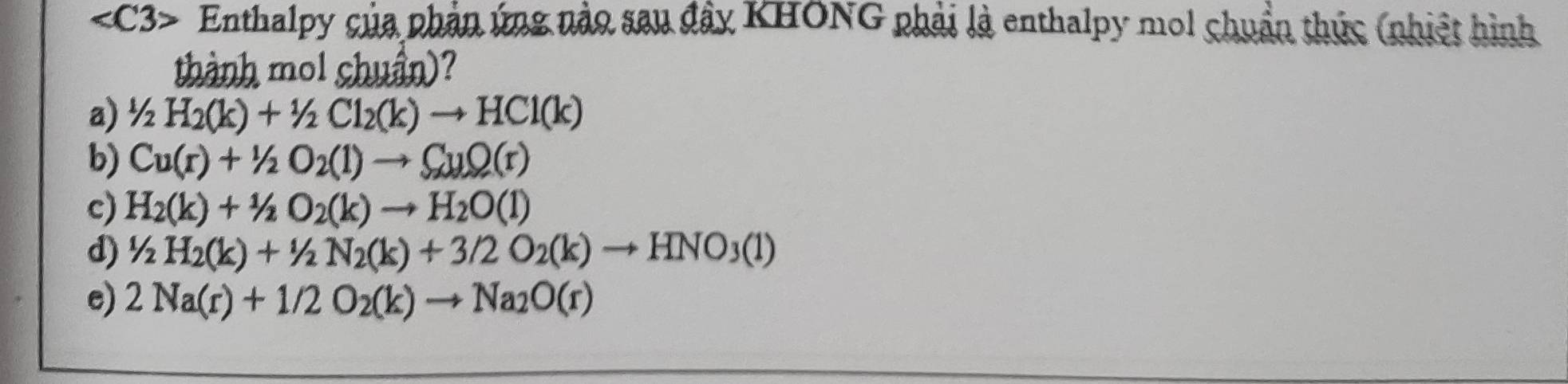 Enthalpy của phản ứng nào sau đây KHONG phải là enthalpy mol chuẩn thức (nhiệt hình
thành mol chuẩn)?
a) 1/2H_2(k)+1/2Cl_2(k)to HCl(k)
b) Cu(r)+1/2O_2(l)to CuO(r)
c) H_2(k)+1/2O_2(k)to H_2O(l)
d) 1/2H_2(k)+1/2N_2(k)+3/2O_2(k)to HNO_3(1)
e) 2Na(r)+1/2O_2(k)to Na_2O(r)