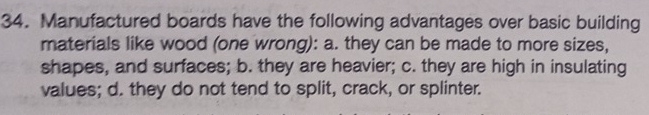 Manufactured boards have the following advantages over basic building
materials like wood (one wrong): a. they can be made to more sizes,
shapes, and surfaces; b. they are heavier; c. they are high in insulating
values; d. they do not tend to split, crack, or splinter.