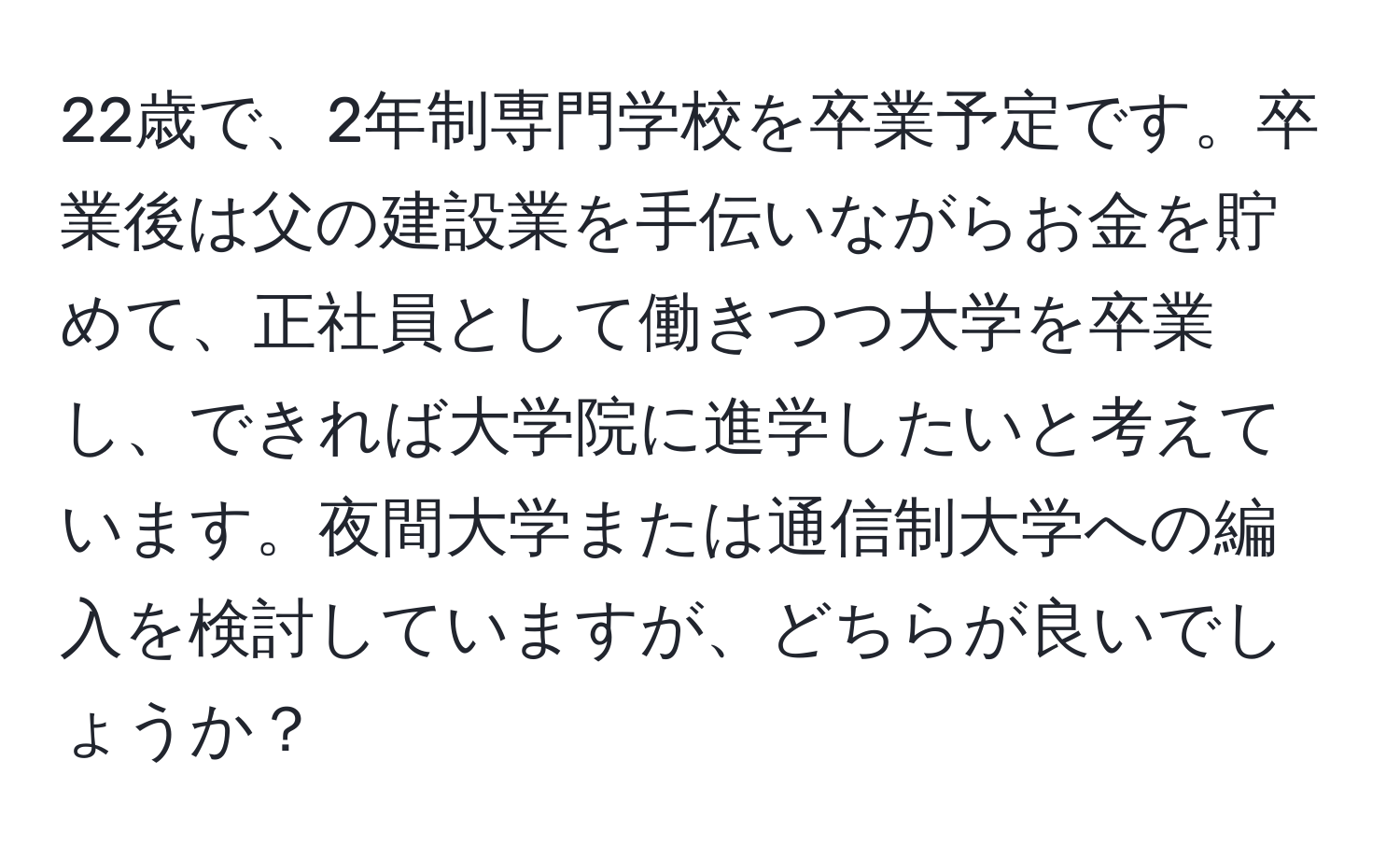 22歳で、2年制専門学校を卒業予定です。卒業後は父の建設業を手伝いながらお金を貯めて、正社員として働きつつ大学を卒業し、できれば大学院に進学したいと考えています。夜間大学または通信制大学への編入を検討していますが、どちらが良いでしょうか？