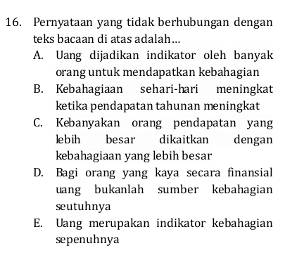 Pernyataan yang tidak berhubungan dengan
teks bacaan di atas adalah...
A. Uang dijadikan indikator oleh banyak
orang untuk mendapatkan kebahagian
B. Kebahagiaan sehari-hari meningkat
ketika pendapatan tahunan meningkat
C. Kebanyakan orang pendapatan yang
lebih besar dikaitkan dengan
kebahagiaan yang lebih besar
D. Bagi orang yang kaya secara finansial
uang bukanlah sumber kebahagian
seutuhnya
E. Uang merupakan indikator kebahagian
sepenuhnya