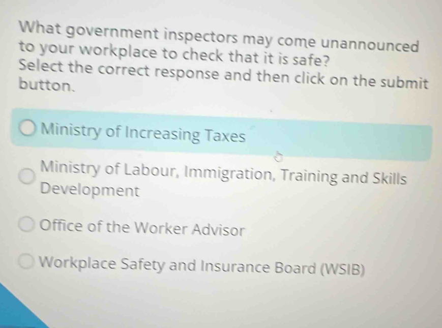 What government inspectors may come unannounced
to your workplace to check that it is safe?
Select the correct response and then click on the submit
button.
Ministry of Increasing Taxes
Ministry of Labour, Immigration, Training and Skills
Development
Office of the Worker Advisor
Workplace Safety and Insurance Board (WSIB)