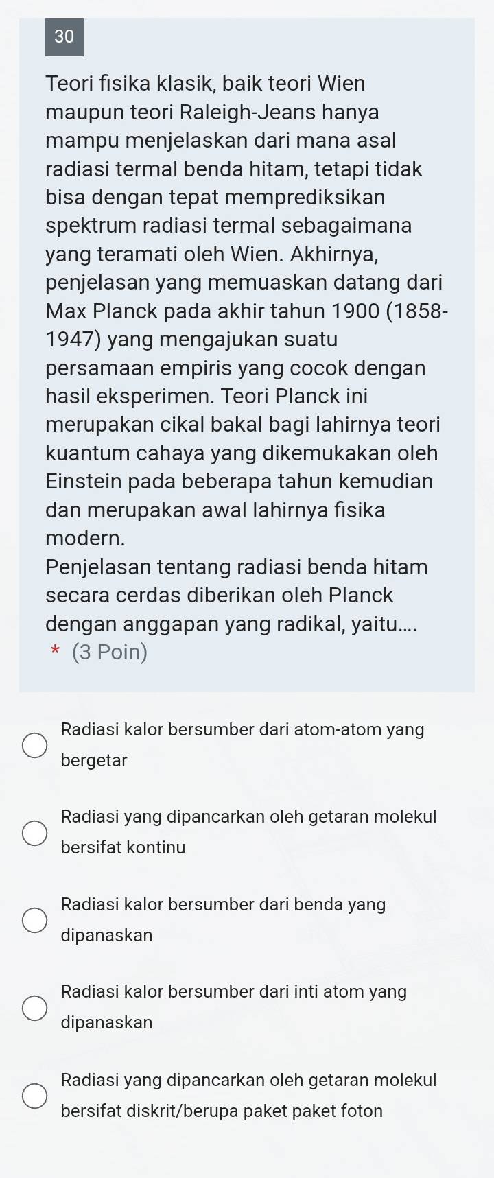 Teori fisika klasik, baik teori Wien
maupun teori Raleigh-Jeans hanya
mampu menjelaskan dari mana asal
radiasi termal benda hitam, tetapi tidak
bisa dengan tepat memprediksikan
spektrum radiasi termal sebagaimana
yang teramati oleh Wien. Akhirnya,
penjelasan yang memuaskan datang dari
Max Planck pada akhir tahun 1900 (1858-
1947) yang mengajukan suatu
persamaan empiris yang cocok dengan
hasil eksperimen. Teori Planck ini
merupakan cikal bakal bagi lahirnya teori
kuantum cahaya yang dikemukakan oleh
Einstein pada beberapa tahun kemudian
dan merupakan awal lahirnya fisika
modern.
Penjelasan tentang radiasi benda hitam
secara cerdas diberikan oleh Planck
dengan anggapan yang radikal, yaitu....
* (3 Poin)
Radiasi kalor bersumber dari atom-atom yang
bergetar
Radiasi yang dipancarkan oleh getaran molekul
bersifat kontinu
Radiasi kalor bersumber dari benda yang
dipanaskan
Radiasi kalor bersumber dari inti atom yang
dipanaskan
Radiasi yang dipancarkan oleh getaran molekul
bersifat diskrit/berupa paket paket foton