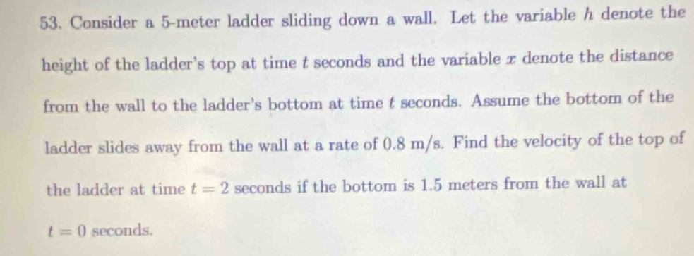 Consider a 5-meter ladder sliding down a wall. Let the variable h denote the 
height of the ladder’s top at time t seconds and the variable x denote the distance 
from the wall to the ladder's bottom at time t seconds. Assume the bottom of the 
ladder slides away from the wall at a rate of 0.8 m/s. Find the velocity of the top of 
the ladder at time t=2 seconds if the bottom is 1.5 meters from the wall at
t=0 seconds.