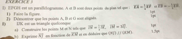 EFGH est un parallélogramme. A et B sont deux points du plan tel que : vector EA= 1/4 vector EF et vector EB=- 1/3 vector EH. 
1) Faire la figure. 1pt 
2) Démontrer que les points A, B et G sont alignés. 1pt 
I) IJK est un triangle quelconque vector IN= 1/3 vector IK, vector IM=3vector IJ. 1pt 
a) Construire les points M et N tels que 
b) Exprime vector NJ en fonction de vector KM et en déduire que (NJ)parallel (KM). 1,5pt