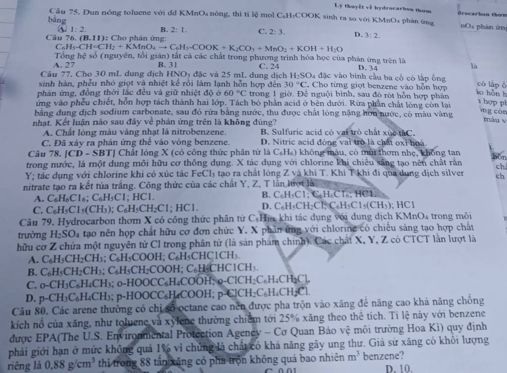 Lý thuyết về hydrocarbon thơm drocarbon thom
Câu 75. Đun nóng toluene với dd KMnO₄ nóng, thì tỉ lệ mol C_6H_5COOk K sinh ra so với KMnO4 phán ứng  nO4 phản ứn
bằng C. 2:3.
1:2.
B. 2:1. D. 3:2.
Câu 76 (B.11) : Cho phản ứng:
C_6H_5-CH=CH_2+KMnO_4to C_6H_5-COOK+K_2CO_3+MnO_2+KOH+H_2O
Tổng hệ s hat O (nguyên, tối giản) tắt cả các chất trong phương trình hóa học của phản ứng trên là
A. 27 B. 31 C. 24 D. 34
là
Câu 77. Cho 30 mL dung dịch HNO_3 đặc và 25 mL dung dịch H_2SO 4 đặc vào bình cầu ba cổ có lắp ổng có lấp ổ
sinh hàn, phễu nhỏ giọt và nhiệt kể rồi làm lạnh hỗn hợp đến 30°C. Cho từng giọt benzene vào hỗn hợp ào hỗn h
phản ứng, đồng thời lắc đều và giữ nhiệt độ ở 60°C trong 1 giờ. Để nguội bình, sau đó rót hỗn hợp phản
ứng vào phễu chiết, hỗn hợp tách thành hai lớp. Tách bỏ phần acid ở bên dưới. Rừa phần chất lỏng còn lại
1 hợp ph
bằng dung dịch sodium carbonate, sau đó rửa bằng nước, thu được chất lỏng nặng hơn nước, có màu vàng
Ông còn
nhạt. Kết luận nào sau đây vhat e phản ứng trên là không đúng?
màu v
A. Chất lỏng màu vàng nhạt là nitrobenzene. B. Sulfuric acid có vai trò chất xúc táC.
C. Đã xảy ra phản ứng thế vào vòng benzene. D. Nitric acid đóng vai trò là chất oxỉ hoá
Câu 78. [CD-SBT] | Chất lỏng X (có công thức phân tử là C_6H_6) không màu, có mùi thơm nhẹ, không tan
trong nước, là một dung môi hữu cơ thông dụng. X tác dụng với chlorine khi chiều săng tạo nên chất rằn hōn
ch
Y; tác dụng với chlorine khi có xúc tác FeCl₃ tạo ra chất lỏng Z và khí T. Khí T khi đi qua dung dịch silven ch
nitrate tạo ra kết tủa trắng. Công thức của các chất Y, Z, T lần lượt là
B.
A. C_6H_6Cl_6;C_6H_5Cl ;HC1. C_6H_5Cl;C_6H_6CT_6;HC 1
D.
C. C_6H_5Cl_5(CH_3);C_6H_5CH_2Cl. HC C_6H_5CH_2Cl_7C_6H_5Cl_5(CH_3);HCl
Câu 79. Hydrocarbon thơm X có công thức phân tử C_8 Ha khi tác dụng với dung dịch KMnO_4 trong môi
trường H_2SO_4 tạao nên họp chất hữu cơ đơn chức Y. X phần ứng với chlorine có chiếu sáng tạo hợp chất
hữu cơ Z chứa một nguyên tử CI trong phân tử (là sản phẩm chính). Các chất X, Y, Z có CTCT lần lượt là
A. C_6H_5CH_2CH_3;C_6H_5COOH;C_6H_5CHC1CH_3.
B. C_6H_5CH_2CH_3;C_6H_5CH_2COOH;C_6H_5CHC1CH_3.
C. 0-CH_3C_6H_4CH_3;0-HOOCC_6H_4COOH,_9-ClCH_2C_6H_4CH_2Cl,
D. p-CH_3C_6H_4CH_3;p-HOOCC_6H_4COOH;p-ClCH_2C_6H_4CH_2Cl.
Câu 80. Các arene thường có chỉ số octane cao nền được pha trộn vào xăng đề năng cao khả năng chồng
kích nổ của xăng, như toluene và xylene thường chiếm tới 25% xăng theo thể tích. Ti lệ này với benzene
được EPA(The U.S. Environmental Protection Agency - Cơ Quan Bảo vệ môi trường Hoa Kì) quy định
phải giới hạn ở mức không quả 1% vì chứng là chất có khả năng gây ung thư. Giả sử xăng có khổi lượng
riêng là 0,88g/cm^3 thi trong 88 tân xãng có pha trọn không quá bao nhiên m^3 benzene?
D. 10.