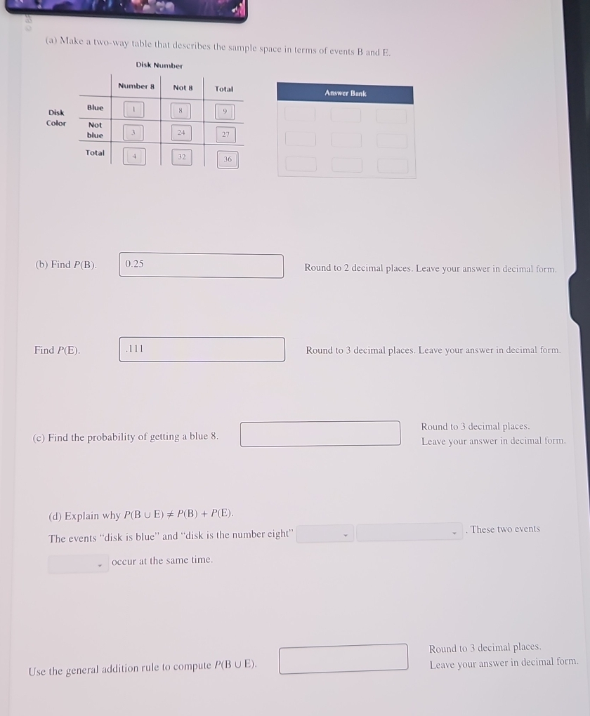 Make a two-way table that describes the sample space in terms of events B and E. 
Disk Number 
Disk 
Colo 
(b) Find P(B). 0.25 Round to 2 decimal places. Leave your answer in decimal form. 
Find P(E). .111 Round to 3 decimal places. Leave your answer in decimal form. 
Round to 3 decimal places. 
(c) Find the probability of getting a blue 8. 
Leave your answer in decimal form. 
(d) Explain why P(B∪ E)!= P(B)+P(E). 
The events “disk is blue” and “disk is the number eight” . These two events 
occur at the same time. 
Round to 3 decimal places.
□ ,□ )
Use the general addition rule to compute P(B∪ E). Leave your answer in decimal form.