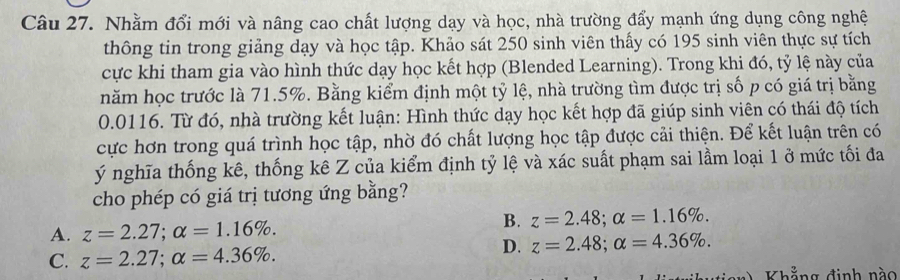 Nhằm đổi mới và nâng cao chất lượng dạy và học, nhà trường đẩy mạnh ứng dụng công nghệ
thông tin trong giảng dạy và học tập. Khảo sát 250 sinh viên thấy có 195 sinh viên thực sự tích
cực khi tham gia vào hình thức dạy học kết hợp (Blended Learning). Trong khi đó, tỷ lệ này của
năm học trước là 71.5%. Bằng kiểm định một tỷ lệ, nhà trường tìm được trị số p có giá trị bằng
0.0116. Từ đó, nhà trường kết luận: Hình thức dạy học kết hợp đã giúp sinh viên có thái độ tích
cực hơn trong quá trình học tập, nhờ đó chất lượng học tập được cải thiện. Để kết luận trên có
ý nghĩa thống kê, thống kê Z của kiểm định tỷ lệ và xác suất phạm sai lầm loại 1 ở mức tối đa
cho phép có giá trị tương ứng bằng?
A. z=2.27; alpha =1.16%.
B. z=2.48; alpha =1.16%.
C. z=2.27; alpha =4.36%.
D. z=2.48; alpha =4.36%. 
h g đinh nà o