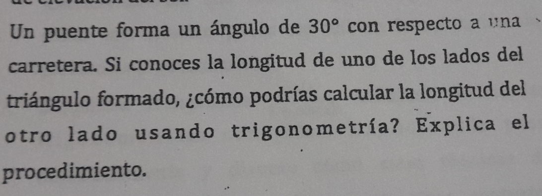 Un puente forma un ángulo de 30° con respecto a una 
carretera. Si conoces la longitud de uno de los lados del 
triángulo formado, ¿cómo podrías calcular la longitud del 
otro lado usando trigonometría? Explica el 
procedimiento.