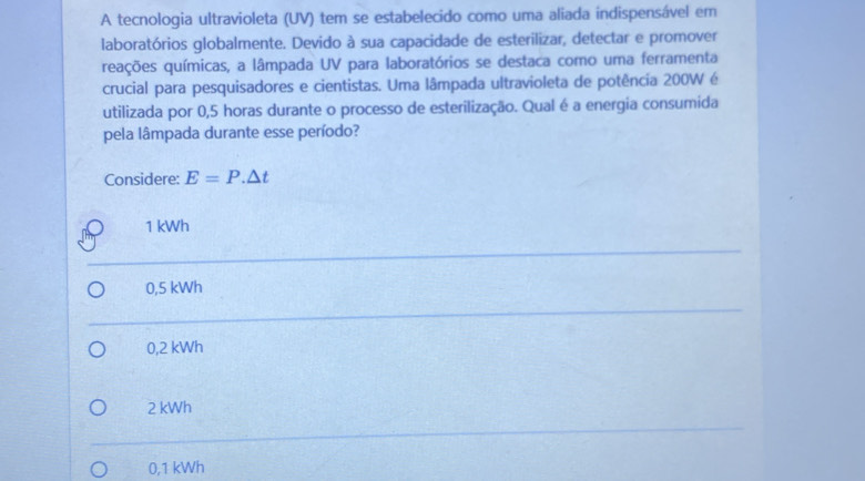 A tecnologia ultravioleta (UV) tem se estabelecido como uma aliada indispensável em
laboratórios globalmente. Devido à sua capacidade de esterilizar, detectar e promover
reações químicas, a lâmpada UV para laboratórios se destaca como uma ferramenta
crucial para pesquisadores e cientistas. Uma lâmpada ultravioleta de potência 200W é
utilizada por 0,5 horas durante o processo de esterilização. Qual é a energia consumida
pela lâmpada durante esse período?
Considere: E=P.△ t
1 kWh
0,5 kWh
0,2 kWh
2 kWh
0,1 kWh