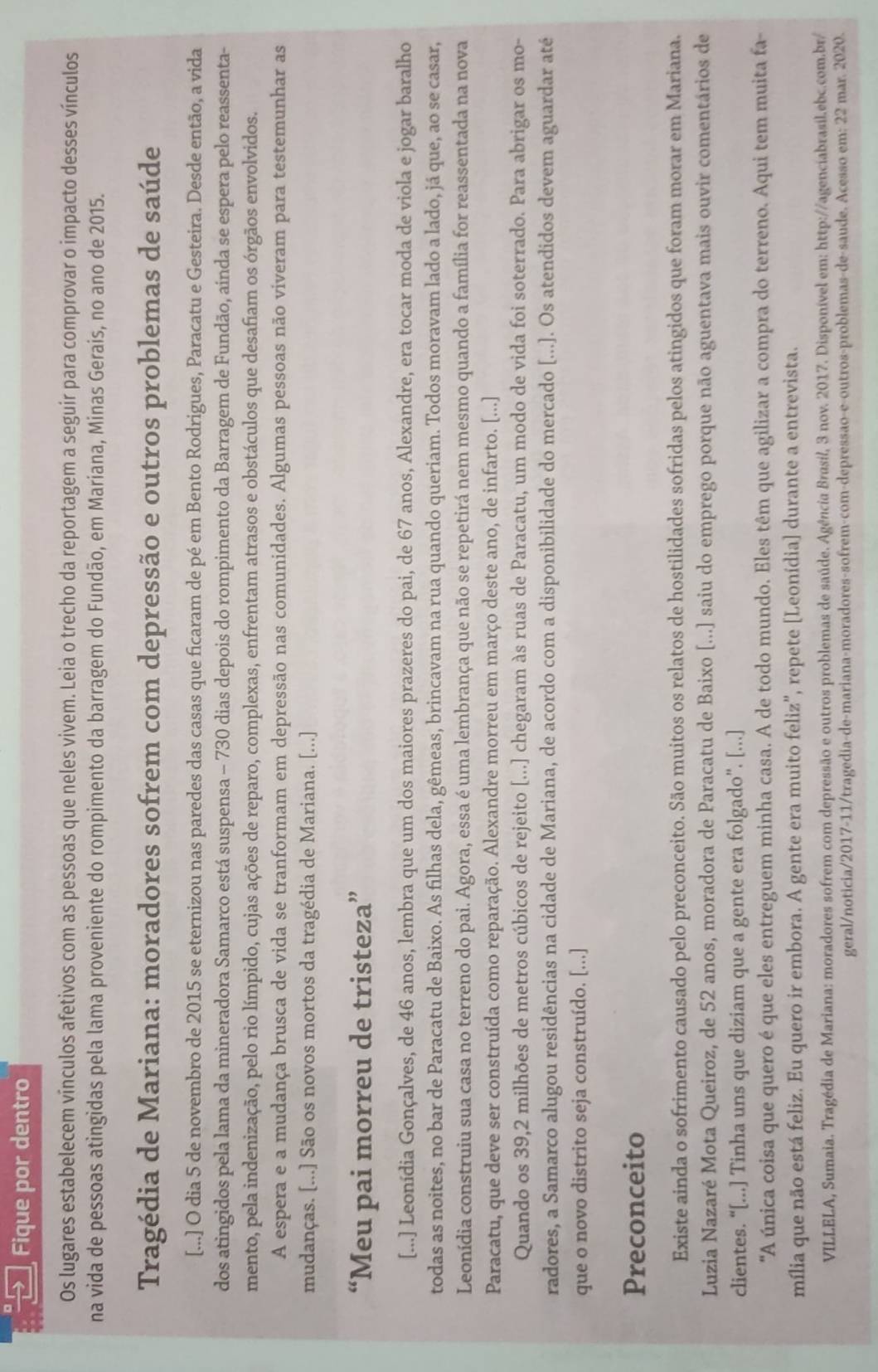 Fique por dentro
Os lugares estabelecem vínculos afetivos com as pessoas que neles vivem. Leia o trecho da reportagem a seguir para comprovar o impacto desses vínculos
na vida de pessoas atingidas pela lama proveniente do rompimento da barragem do Fundão, em Mariana, Minas Gerais, no ano de 2015.
Tragédia de Mariana: moradores sofrem com depressão e outros problemas de saúde
[...] O dia 5 de novembro de 2015 se eternizou nas paredes das casas que ficaram de pé em Bento Rodrigues, Paracatu e Gesteira. Desde então, a vida
dos atingidos pela lama da mineradora Samarco está suspensa - 730 dias depois do rompimento da Barragem de Fundão, aínda se espera pelo reassenta-
mento, pela indenização, pelo rio límpido, cujas ações de reparo, complexas, enfrentam atrasos e obstáculos que desafiam os órgãos envolvidos.
A espera e a mudança brusca de vida se tranformam em depressão nas comunidades. Algumas pessoas não viveram para testemunhar as
mudanças. [...] São os novos mortos da tragédia de Mariana. [...]
“Meu pai morreu de tristeza”
[...] Leonídia Gonçalves, de 46 anos, lembra que um dos maiores prazeres do pai, de 67 anos, Alexandre, era tocar moda de viola e jogar baralho
todas as noites, no bar de Paracatu de Baixo. As filhas dela, gêmeas, brincavam na rua quando queriam. Todos moravam lado a lado, já que, ao se casar,
Leonídia construiu sua casa no terreno do pai. Agora, essa é uma lembrança que não se repetirá nem mesmo quando a família for reassentada na nova
Paracatu, que deve ser construída como reparação. Alexandre morreu em março deste ano, de infarto. [...]
Quando os 39,2 milhões de metros cúbicos de rejeito [...] chegaram às ruas de Paracatu, um modo de vida foi soterrado. Para abrigar os mo-
radores, a Samarco alugou residências na cidade de Mariana, de acordo com a disponibilidade do mercado [...]. Os atendidos devem aguardar até
que o novo distrito seja construído. [...]
Preconceito
Existe ainda o sofrimento causado pelo preconceito. São muitos os relatos de hostilidades sofridas pelos atingidos que foram morar em Mariana.
Luzia Nazaré Mota Queiroz, de 52 anos, moradora de Paracatu de Baixo [...] saiu do emprego porque não aguentava mais ouvir comentários de
clientes. “[...] Tinha uns que diziam que a gente era folgado”. [...]
'A única coisa que quero é que eles entreguem minha casa. A de todo mundo. Eles têm que agilizar a compra do terreno. Aqui tem muita fa
mília que não está feliz. Eu quero ir embora. A gente era muito feliz'', repete [Leonídia] durante a entrevista.
VILLELA, Sumaia. Tragédia de Mariana: moradores sofrem com depressão e outros problemas de saúde. Agência Brasil, 3 nov. 2017. Disponível em: http://agenciabrasil.ebc.com.br/
geral/noticia/2017-11/tragedia-de-mariana-moradores-sofrem-com-depressão-e-outros-problemas-de-saude. Acesso em: 22 mar. 2020.