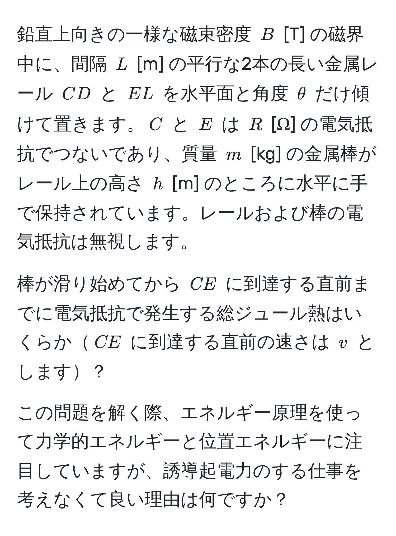 鉛直上向きの一様な磁束密度 $B$ [T] の磁界中に、間隔 $L$ [m] の平行な2本の長い金属レール $CD$ と $EL$ を水平面と角度 $θ$ だけ傾けて置きます。$C$ と $E$ は $R$ [Ω] の電気抵抗でつないであり、質量 $m$ [kg] の金属棒がレール上の高さ $h$ [m] のところに水平に手で保持されています。レールおよび棒の電気抵抗は無視します。

棒が滑り始めてから $CE$ に到達する直前までに電気抵抗で発生する総ジュール熱はいくらか$CE$ に到達する直前の速さは $v$ とします？

この問題を解く際、エネルギー原理を使って力学的エネルギーと位置エネルギーに注目していますが、誘導起電力のする仕事を考えなくて良い理由は何ですか？