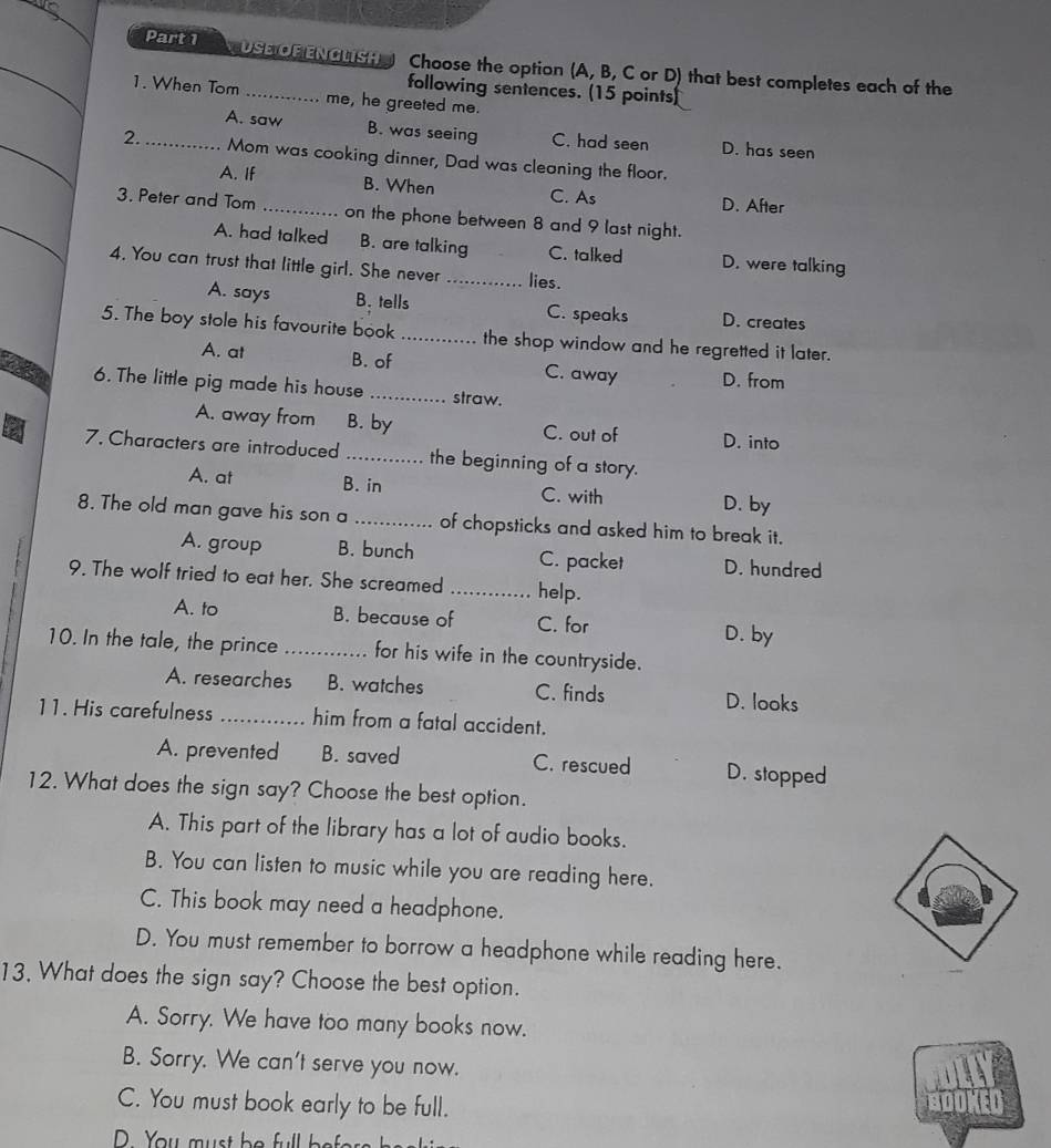 USE Of ENGLish Choose the option (A, B, C or D) that best completes each of the
following sentences. (15 points)
1. When Tom_ me, he greeted me.
A. saw B. was seeing C. had seen D. has seen
_2. _Mom was cooking dinner, Dad was cleaning the floor.
A. If B. When C. As D. After
3. Peter and Tom _on the phone between 8 and 9 last night.
A. had talked B. are talking C. talked D. were talking
4. You can trust that little girl. She never _lies.
A. says B. tells C. speaks D. creates
5. The boy stole his favourite book _the shop window and he regretted it later.
A. at B. of C. away D. from
6. The little pig made his house _straw.
A. away from B. by C. out of D. into
7. Characters are introduced _the beginning of a story.
A. at B. in C. with D. by
8. The old man gave his son a _of chopsticks and asked him to break it.
A. group B. bunch C. packet D. hundred
9. The wolf tried to eat her. She screamed _help.
A. to B. because of C. for D. by
10. In the tale, the prince _for his wife in the countryside.
A. researches B. watches C. finds D. looks
11. His carefulness _him from a fatal accident.
A. prevented B. saved C. rescued D. stopped
12. What does the sign say? Choose the best option.
A. This part of the library has a lot of audio books.
B. You can listen to music while you are reading here.
C. This book may need a headphone.
D. You must remember to borrow a headphone while reading here.
13, What does the sign say? Choose the best option.
A. Sorry. We have too many books now.
B. Sorry. We can't serve you now.
C. You must book early to be full.
a er
D. You must be full b .