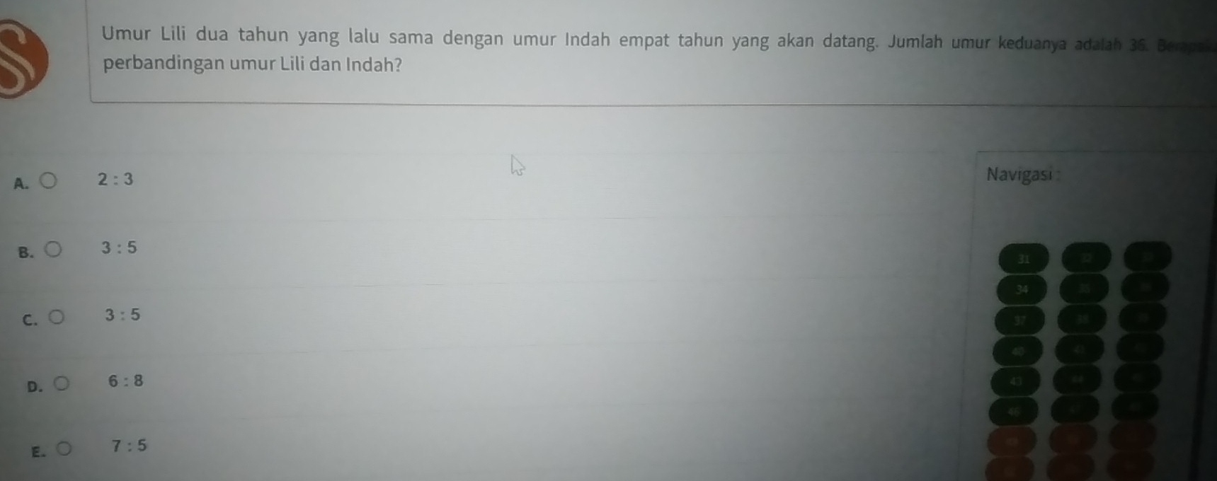 Umur Lili dua tahun yang lalu sama dengan umur Indah empat tahun yang akan datang. Jumlah umur keduanya adalah 36. Bempa
perbandingan umur Lili dan Indah?
A. 2:3 Navigasi
B. 3:5
C. 3:5
D. 6:8
E. 7:5