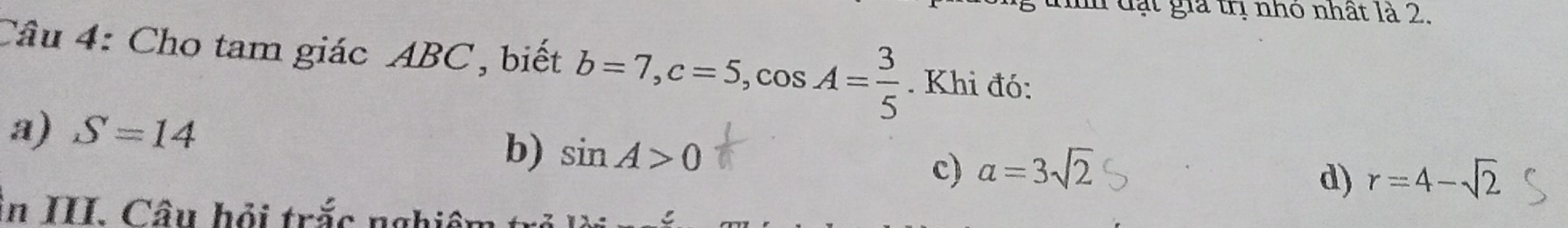 đạt gia trị nhỏ nhất là 2.
Câu 4: Cho tam giác ABC, biết b=7, c=5, cos A= 3/5 . Khi đó:
a) S=14
b) sin A>0 alpha =3sqrt(2) d) r=4-sqrt(2)
c)
in II. Câu hỏi trắc nghiêi
C