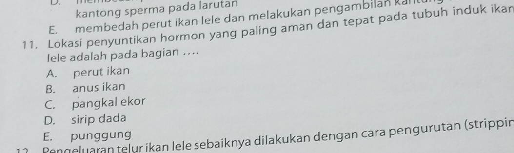 D.
kantong sperma pada larutan
E. membedah perut ikan lele dan melakukan pengambilan kalll
11. Lokasi penyuntikan hormon yang paling aman dan tepat pada tubuh induk ikar
lele adalah pada bagian ....
A. perut ikan
B. anus ikan
C. pangkal ekor
D. sirip dada
E. punggung
1 2 Pengeluaran telur ikan lele sebaiknya dilakukan dengan cara pengurutan (strippir