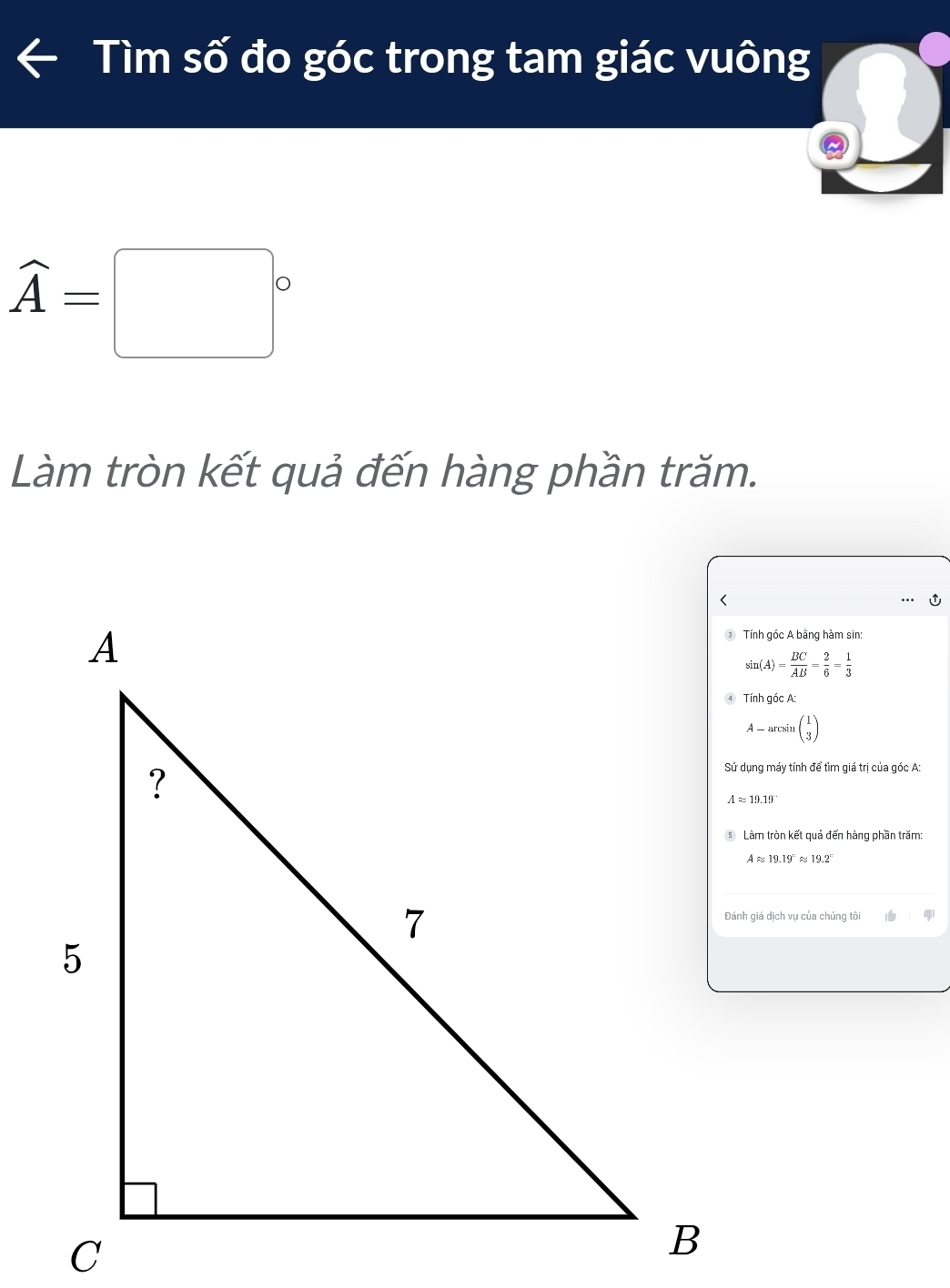 Tìm số đo góc trong tam giác vuông
widehat A=□°
Làm tròn kết quả đến hàng phần trăm.
Tnh góc A bằng hàm sin:
sin (A)= BC/AB = 2/6 = 1/3 
Tính góc A:
A-arcsin beginpmatrix 1 3endpmatrix
Sử dụng máy tính để tìm giá trị của góc A:
⑤ Làm tròn kết quả đến hàng phần trăm:
Aapprox 19.19°approx 19.2°
Đánh giá dịch vụ của chúng tôi