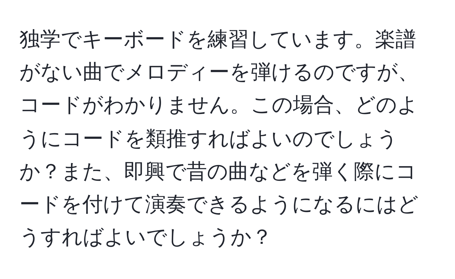 独学でキーボードを練習しています。楽譜がない曲でメロディーを弾けるのですが、コードがわかりません。この場合、どのようにコードを類推すればよいのでしょうか？また、即興で昔の曲などを弾く際にコードを付けて演奏できるようになるにはどうすればよいでしょうか？