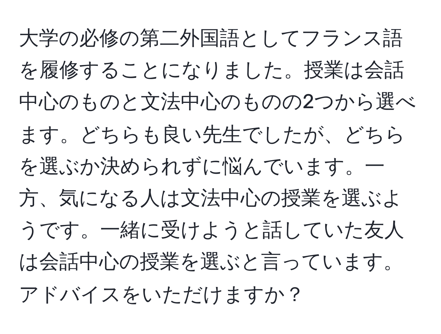 大学の必修の第二外国語としてフランス語を履修することになりました。授業は会話中心のものと文法中心のものの2つから選べます。どちらも良い先生でしたが、どちらを選ぶか決められずに悩んでいます。一方、気になる人は文法中心の授業を選ぶようです。一緒に受けようと話していた友人は会話中心の授業を選ぶと言っています。アドバイスをいただけますか？