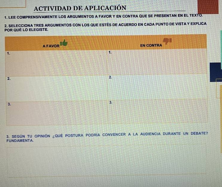 ACTIVIDAD DE APLICACIÓN 
1. LEE COMPRENSIVAMENTE LOS ARGUMENTOS A FAVOR Y EN CONTRA QUE SE PRESENTAN EN EL TEXTO. 
2. SELECCIONA TRES ARGUMENTOS CON LOS QUE ESTÉS DE ACUERDO EN CADA PUNTO DE VISTA Y EXPLICA 
POR QUÉ LO ELEGISTE. 
3. SEGÚN TU OPINIÓN ¿QUÉ POSTURA PODRÍA CONVENCER A LA AUDIENCIA DURANTE UN DEBATE? 
FUNDAMENTA.