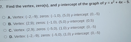 Find the vertex, zero(s), and y-intercept of the graph of y=x^2+4x-5
A. Vertex : (-2,-9) i, zeros: (-1,0) (5,0) y-intercept: (0,-5)
B. Vertex : (2,9); zeros: (-1,0) (5,0) y-intercept: (0,5)
C. Vertex : (2,9) i; zeros: (-5,0) (1,0) y-intercept: (0,-5)
D. Vertex : (-2,-9) i; zeros: (-5,0) (1,0) y-intercept: (0,-5)