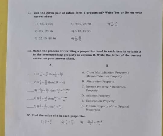 Can the given pair of ratios form a proportion? Write Yes or No on your
answer sheet
1 4:5, 24:30 4) 4:10, 28:70 71  4/14 ,  8/21 
21 2:7, 20:56 5) 3 12, 1 x-1 b
3) 22:10, 88:40 61  7/11 ,  21/79 
III. Match the process of rewriting a proportion used in each item in column A
to the corresponding property in column B. Write the letter of the correct
answer on your answer sheet.
A
B
_1 if  7/m = 2x/-8  then  4/m = 2x/7  A. Cross Multiplication Propetty /
Means-Extremes Property
_2) If 1/x = 15/14  then 15k=42 B. Alternation Property
C. Inverse Property / Reciprocal
_3) if  2x/3 = 4y/3  , then  4y/3 = (2x+4y)/8  Property
D. Addition Property
_4 If 3/2 = 12/48  then  (3+x)/r = (12+46)/41  E. Subtraction Property
_5 If 1/r = 7/11   then  x/3 = 17/3  F. F. Sum Property of the Original
Propurtion
IV. Find the value of x in each proportion.
1  4/7 *  6/x  2)  x/6 = 24/x  3)  (4x-1)/3 = (4x+1)/5 