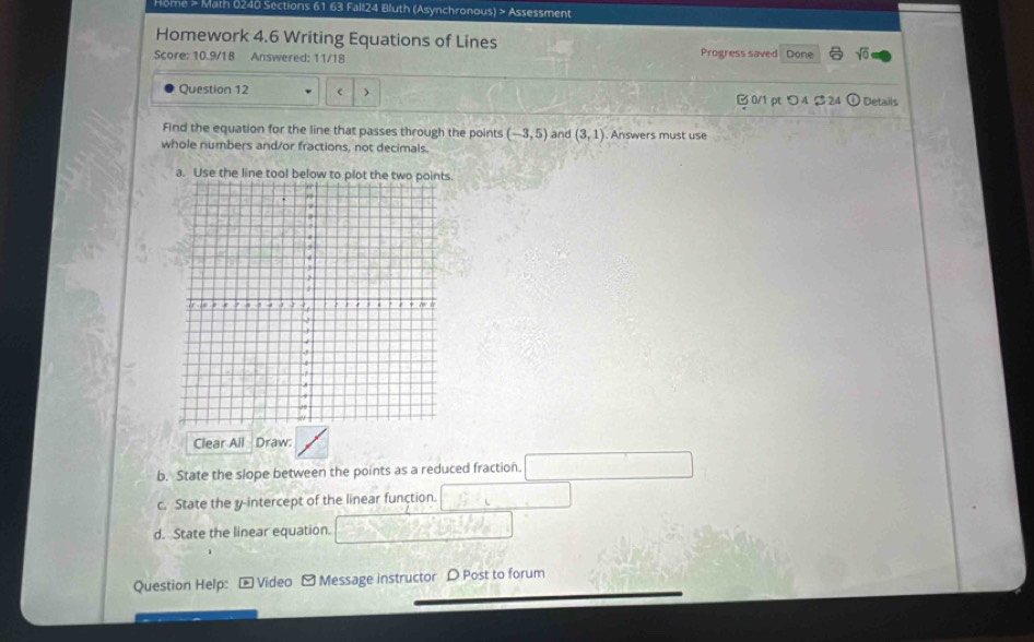 ome > Math 0240 Sections 61 63 Fall24 Bluth (Asynchronous) > Assessment 
Homework 4.6 Writing Equations of Lines 
Score: 10.9/18 Answered: 11/18 Progress saved Done sqrt(0) 
Question 12 ) ) Details 
0/1 pt つ4 $ 24 
Find the equation for the line that passes through the points (-3,5) and (3,1). Answers must use 
whole numbers and/or fractions, not decimals. 
a. Use the line tool below to plot the two 
Clear All Draw 
b. State the slope between the points as a reduced fraction. 
c. State the y-intercept of the linear function. 
d. State the linear equation. 
Question Help: * Video -Message instructor D Post to forum