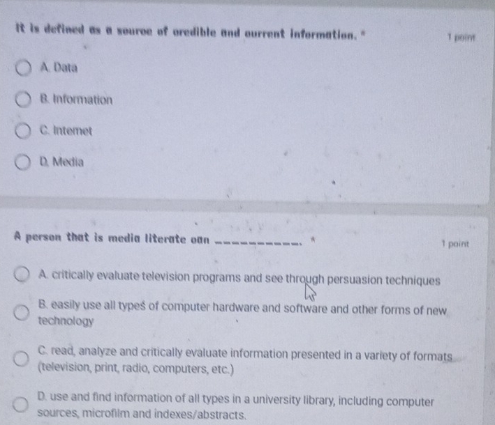 It is defined as a source of oredible and ourrent information." 1 point
A. Data
B. Information
C. Internet
D, Media
A person that is media literate oan _* 1 paint
A. critically evaluate television programs and see through persuasion techniques
B. easily use all types of computer hardware and software and other forms of new
technology
C. read, analyze and critically evaluate information presented in a variety of formats
(television, print, radio, computers, etc.)
D. use and find information of all types in a university library, including computer
sources, microfilm and indexes/abstracts.