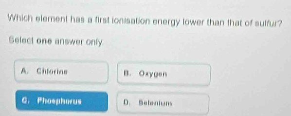 Which element has a first ionisation energy lower than that of sulfur?
Select one answer only
A. Chlorine B. Oxygen
C. Phospherus D. Selenium