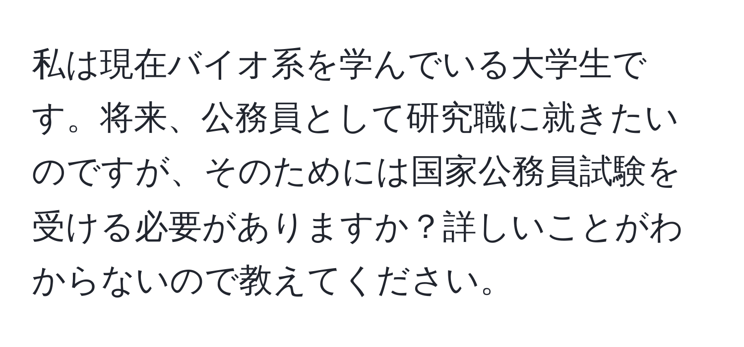 私は現在バイオ系を学んでいる大学生です。将来、公務員として研究職に就きたいのですが、そのためには国家公務員試験を受ける必要がありますか？詳しいことがわからないので教えてください。