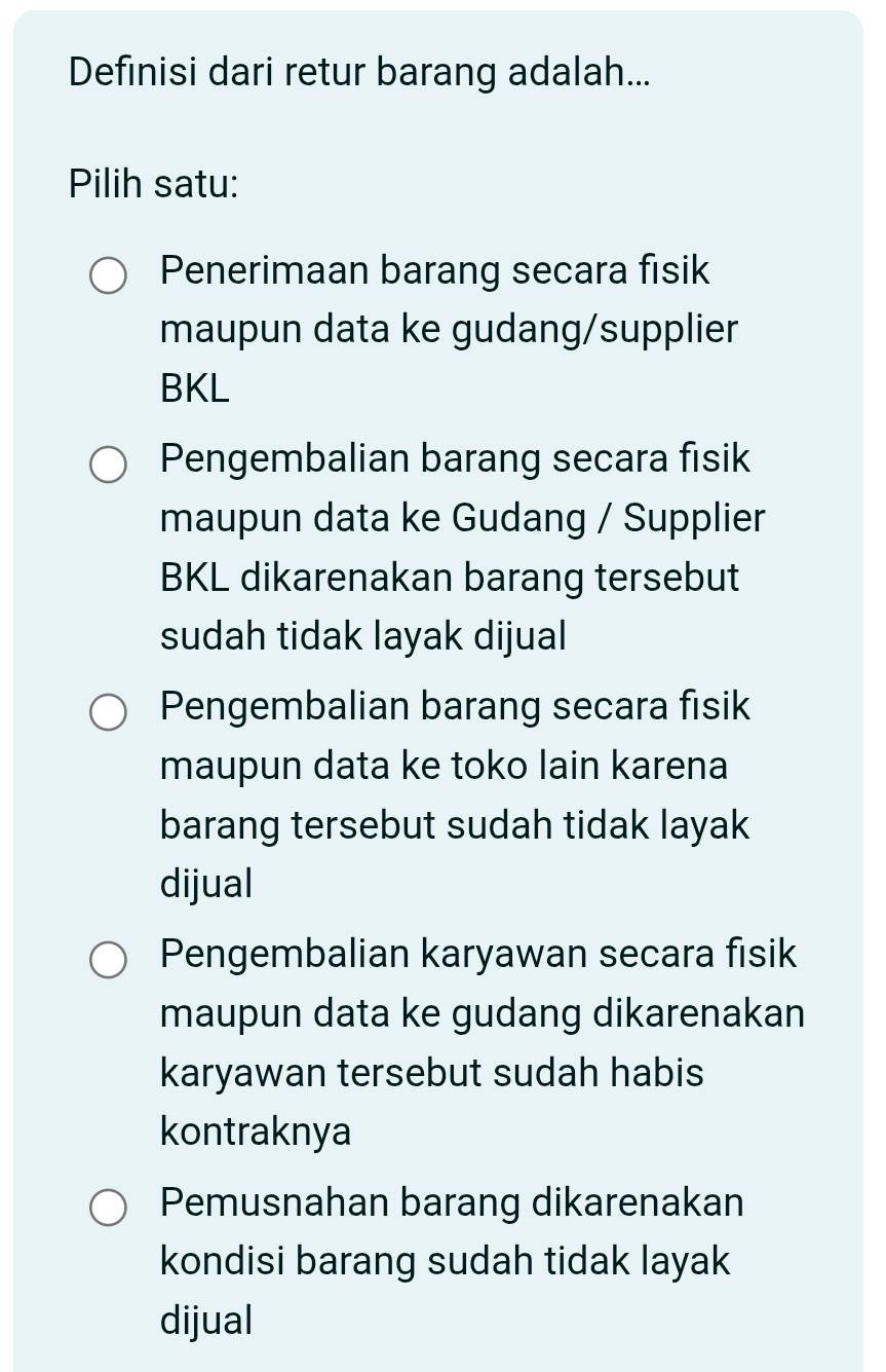 Definisi dari retur barang adalah...
Pilih satu:
Penerimaan barang secara fisik
maupun data ke gudang/supplier
BKL
Pengembalian barang secara fisik
maupun data ke Gudang / Supplier
BKL dikarenakan barang tersebut
sudah tidak layak dijual
Pengembalian barang secara fisik
maupun data ke toko lain karena
barang tersebut sudah tidak layak
dijual
Pengembalian karyawan secara fisik
maupun data ke gudang dikarenakan
karyawan tersebut sudah habis
kontraknya
Pemusnahan barang dikarenakan
kondisi barang sudah tidak layak
dijual