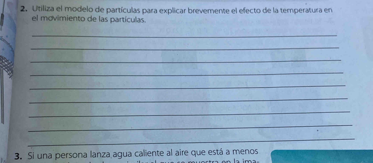 Utiliza el modelo de partículas para explicar brevemente el efecto de la temperatura en 
el movimiento de las partículas. 
_ 
_ 
_ 
_ 
_ 
_ 
_ 
_ 
_ 
_ 
3. Si una persona lanza agua caliente al aire que está a menos 
a ima-