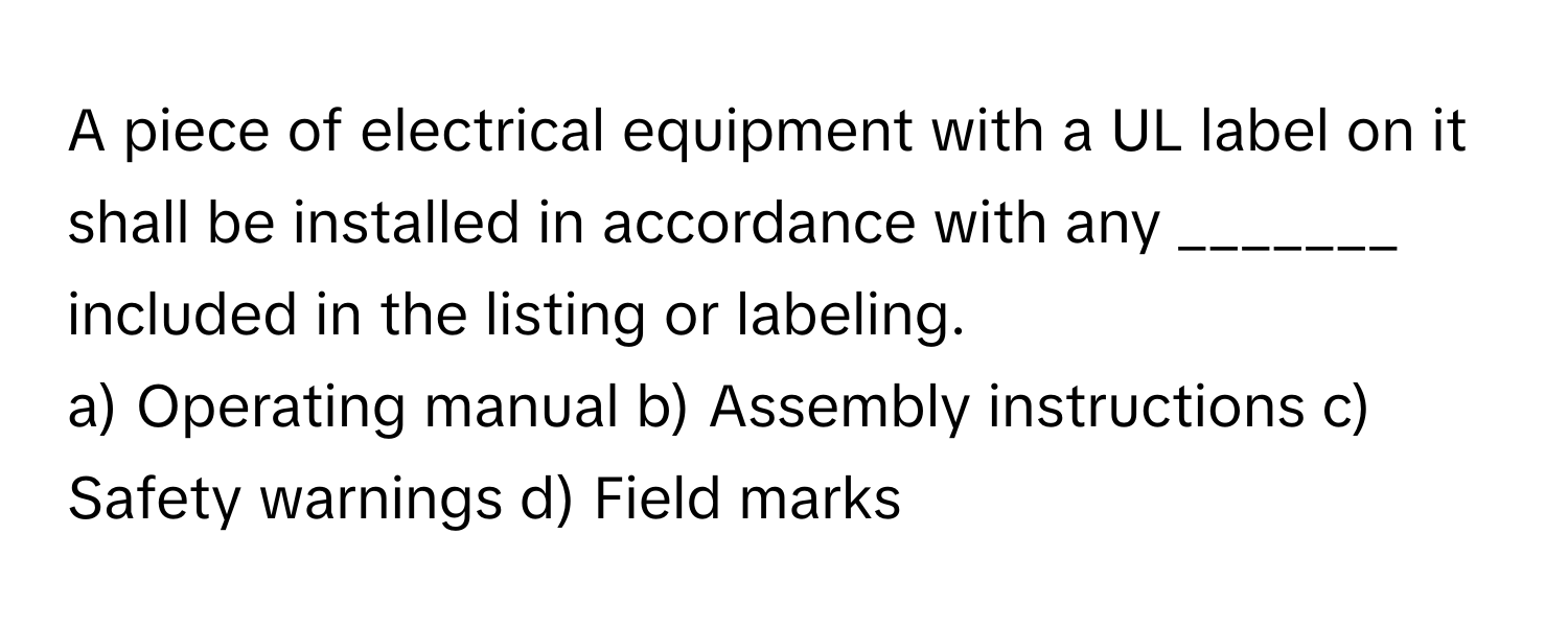 A piece of electrical equipment with a UL label on it shall be installed in accordance with any _______ included in the listing or labeling.

a) Operating manual b) Assembly instructions c) Safety warnings d) Field marks