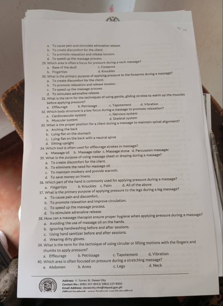 a. To cause pain and stimulate adrenaline release.
b. To create discomfort for the client.
c. To promote relaxation and release tension.
d. To speed up the massage process.
29. Which area is often a focus for pressure during a neck massage?
a. Base of the skull c. Forearms
b. Fingertips d. Knuckles
30. What is the primary purpose of applying pressure to the forearms during a massage?
a. To create discomfort for the client.
b. To promote relaxation and release tension.
c. To speed up the massage process.
d. To stimulate adrenaline release.
31. What is the term for the techniques of using gentle, gliding strokes to warm up the muscles
before applying pressure?
a. Effleurage b. Petrissage c. Tapotement d. Vibration
32. Which body structure is a key focus during a massage to promote relaxation?
a. Cardiovascular system c. Nervous system
b. Muscular system d. Skeletal system
33. What is the proper position for a client during a massage to maintain spinal alignment?
a. Arching the back
b. Lying flat on the stomach
c. Lying flat on the back with a neutral spine
d. Sitting upright
34. Which tool is often used for effleurage strokes in massage?
a. Massage oil b. Massage roller c. Massage stone d. Percussion massager
35. What is the purpose of using massage sheet or draping during a massage?
a. To create discomfort for the client.
b. To eliminate the need for massage oil
c. To maintain modesty and provide warmth.
d. To save money on linens.
36. Which part of the hand is commonly used for applying pressure during a massage?
a. Fingertips b. Knuckles c. Palm d. All of the above
37. What is the primary purpose of applying pressure to the legs during a leg massage?
a. To cause pain and discomfort.
b. To promote relaxation and improve circulation.
c. To speed up the massage process.
d. To stimulate adrenaline release.
38. How can a massage therapist ensure proper hygiene when applying pressure during a massage?
a. Avoiding the use of massage oil on the hands.
b. Ignoring handwashing before and after sessions.
c. Using hand sanitizer before and after sessions.
d. Wearing dirty gloves.
39. What is the term for the technique of using circular or lifting motions with the fingers and
thumbs to apply pressure?
a. Effleurage b. Petrissage c. Tapotement d, Vibration
40. Which area is often focused on pressure during a stretching massage?
a. Abdomen b. Arms c. Legs d. Neck
Address: F. Torres St. Davao City
Contact No.: (082) 327-8315/ (082) 227-9355
Emall Address: davaocity.nhs@deped.gov.ph
Afirial Farahnnly wuw farahook com /drnhenffirial