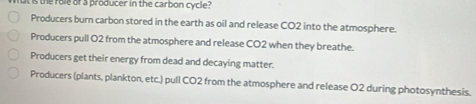 hat is the role of a producer in the carbon cycle?
Producers burn carbon stored in the earth as oil and release CO2 into the atmosphere.
Producers pull O2 from the atmosphere and release CO2 when they breathe.
Producers get their energy from dead and decaying matter.
Producers (plants, plankton, etc.) pull CO2 from the atmosphere and release O2 during photosynthesis.